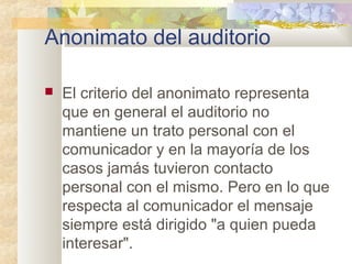 Anonimato del auditorio
 El criterio del anonimato representa
que en general el auditorio no
mantiene un trato personal con el
comunicador y en la mayoría de los
casos jamás tuvieron contacto
personal con el mismo. Pero en lo que
respecta al comunicador el mensaje
siempre está dirigido "a quien pueda
interesar".
 