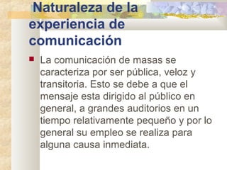 Naturaleza de la
experiencia de
comunicación
 La comunicación de masas se
caracteriza por ser pública, veloz y
transitoria. Esto se debe a que el
mensaje esta dirigido al público en
general, a grandes auditorios en un
tiempo relativamente pequeño y por lo
general su empleo se realiza para
alguna causa inmediata.
 