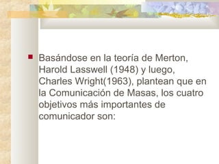 Basándose en la teoría de Merton,
Harold Lasswell (1948) y luego,
Charles Wright(1963), plantean que en
la Comunicación de Masas, los cuatro
objetivos más importantes de
comunicador son:
 