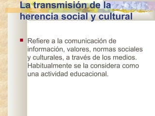 La transmisión de la
herencia social y cultural
 Refiere a la comunicación de
información, valores, normas sociales
y culturales, a través de los medios.
Habitualmente se la considera como
una actividad educacional.
 