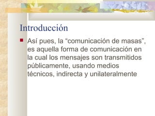 Introducción
 Así pues, la “comunicación de masas”,
es aquella forma de comunicación en
la cual los mensajes son transmitidos
públicamente, usando medios
técnicos, indirecta y unilateralmente
 