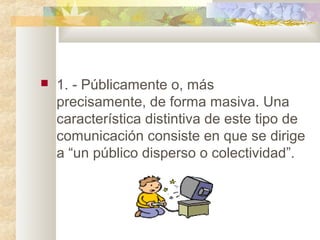  1. - Públicamente o, más
precisamente, de forma masiva. Una
característica distintiva de este tipo de
comunicación consiste en que se dirige
a “un público disperso o colectividad”.
 