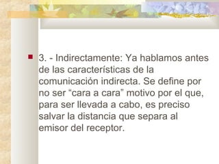  3. - Indirectamente: Ya hablamos antes
de las características de la
comunicación indirecta. Se define por
no ser “cara a cara” motivo por el que,
para ser llevada a cabo, es preciso
salvar la distancia que separa al
emisor del receptor.
 