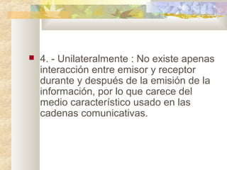  4. - Unilateralmente : No existe apenas
interacción entre emisor y receptor
durante y después de la emisión de la
información, por lo que carece del
medio característico usado en las
cadenas comunicativas.
 
