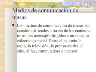Medios de comunicación de
masas
 Los medios de comunicación de masas son
canales artificiales a través de los cuales se
trasmiten mensajes dirigidos a un receptor
colectivo o social. Entre ellos están la
radio, la televisión, la prensa escrita, el
cine, el fax, computadora e internet.
 