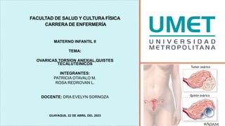 FACULTAD DE SALUD Y CULTURA FÍSICA
CARRERA DE ENFERMERÍA
MATERNO INFANTIL II
TEMA:
OVARICAS,TORSION ANEXIAL,QUISTES
TECALUTEINICOS
INTEGRANTES:
PATRICIA OTAVALO M.
ROSA REDROVAN L.
DOCENTE: DRA EVELYN SORNOZA
GUAYAQUIL 22 DE ABRIL DEL 2023
 