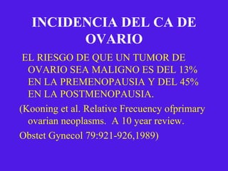 INCIDENCIA DEL CA DE OVARIO EL RIESGO DE QUE UN TUMOR DE OVARIO SEA MALIGNO ES DEL 13% EN LA PREMENOPAUSIA Y DEL 45% EN LA POSTMENOPAUSIA. (Kooning et al. Relative Frecuency ofprimary ovarian neoplasms.  A 10 year review. Obstet Gynecol 79:921-926,1989) 