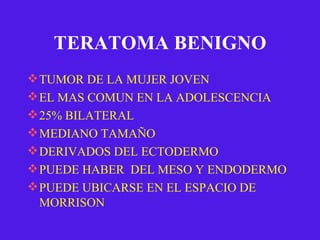TERATOMA BENIGNO TUMOR DE LA MUJER JOVEN EL MAS COMUN EN LA ADOLESCENCIA 25% BILATERAL MEDIANO TAMAÑO DERIVADOS DEL ECTODERMO PUEDE HABER  DEL MESO Y ENDODERMO PUEDE UBICARSE EN EL ESPACIO DE MORRISON 