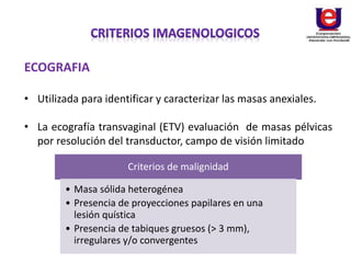 ECOGRAFIA
• Utilizada para identificar y caracterizar las masas anexiales.
• La ecografía transvaginal (ETV) evaluación de masas pélvicas
por resolución del transductor, campo de visión limitado
Criterios de malignidad
• Masa sólida heterogénea
• Presencia de proyecciones papilares en una
lesión quística
• Presencia de tabiques gruesos (> 3 mm),
irregulares y/o convergentes
 