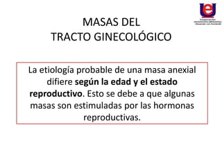 MASAS DEL
TRACTO GINECOLÓGICO
La etiología probable de una masa anexial
difiere según la edad y el estado
reproductivo. Esto se debe a que algunas
masas son estimuladas por las hormonas
reproductivas.
 