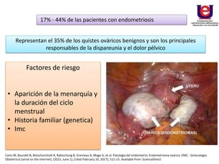 17% - 44% de las pacientes con endometriosis
Representan el 35% de los quistes ováricos benignos y son los principales
responsables de la dispareunia y el dolor pélvico
Factores de riesgo
• Aparición de la menarquía y
la duración del ciclo
menstrual
• Historia familiar (genetica)
• Imc
Canis M, Bourdel N, Botschorishvili R, Rabischong B, Gremeau A, Mage G, et al. Patología del endometrio: Endometrioma ovárico. EMC - Ginecología-
Obstetricia [serial on the Internet]. (2015, June 1), [cited February 10, 2017]; 511-15. Available from: ScienceDirect
 
