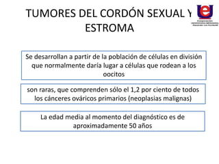 TUMORES DEL CORDÓN SEXUAL Y
ESTROMA
Se desarrollan a partir de la población de células en división
que normalmente daría lugar a células que rodean a los
oocitos
son raras, que comprenden sólo el 1,2 por ciento de todos
los cánceres ováricos primarios (neoplasias malignas)
La edad media al momento del diagnóstico es de
aproximadamente 50 años
 
