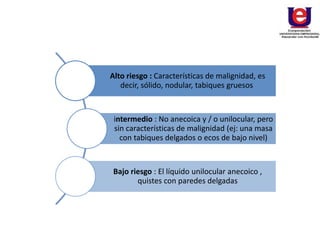 Alto riesgo : Características de malignidad, es
decir, sólido, nodular, tabiques gruesos
intermedio : No anecoica y / o unilocular, pero
sin características de malignidad (ej: una masa
con tabiques delgados o ecos de bajo nivel)
Bajo riesgo : El líquido unilocular anecoico ,
quistes con paredes delgadas
 