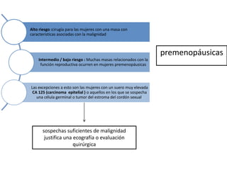 Alto riesgo :cirugía para las mujeres con una masa con
características asociadas con la malignidad
Intermedio / bajo riesgo : Muchas masas relacionados con la
función reproductiva ocurren en mujeres premenopáusicas
Las excepciones a esto son las mujeres con un suero muy elevada
CA 125 (carcinoma epitelial ) o aquellos en los que se sospecha
una célula germinal o tumor del estroma del cordón sexual.
sospechas suficientes de malignidad
justifica una ecografía o evaluación
quirúrgica
premenopáusicas
 
