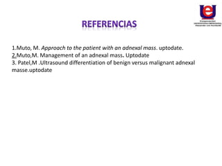 1.Muto, M. Approach to the patient with an adnexal mass. uptodate.
2.Muto,M. Management of an adnexal mass. Uptodate
3. Patel,M .Ultrasound differentiation of benign versus malignant adnexal
masse.uptodate
 