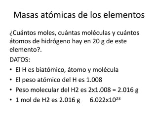 Masas atómicas de los elementos
¿Cuántos moles, cuántas moléculas y cuántos
átomos de hidrógeno hay en 20 g de este
elemento?.
DATOS:
• El H es biatómico, átomo y molécula
• El peso atómico del H es 1.008
• Peso molecular del H2 es 2x1.008 = 2.016 g
• 1 mol de H2 es 2.016 g 6.022x1023