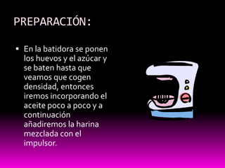 PREPARACIÓN:

 En la batidora se ponen
  los huevos y el azúcar y
  se baten hasta que
  veamos que cogen
  densidad, entonces
  iremos incorporando el
  aceite poco a poco y a
  continuación
  añadiremos la harina
  mezclada con el
  impulsor.
 