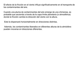 El efecto de la fricción en el viento influye significativamente en el transporte de
los contaminantes del aire.
Cuando una pluma de contaminantes del aire emerge de una chimenea, es
probable que ascienda a través de la capa límite planetaria (o atmosférica)
donde la fricción cambia la dirección del viento con la altura.
Esto la dispersará horizontalmente en direcciones distintas.
Además, los contaminantes liberados en diferentes alturas de la atmósfera
pueden moverse en direcciones diferentes.
 