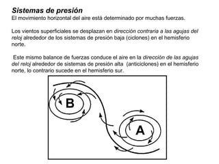 Sistemas de presión
El movimiento horizontal del aire está determinado por muchas fuerzas.
Los vientos superficiales se desplazan en dirección contraria a las agujas del
reloj alrededor de los sistemas de presión baja (ciclones) en el hemisferio
norte.
Este mismo balance de fuerzas conduce el aire en la dirección de las agujas
del reloj alrededor de sistemas de presión alta (anticiclones) en el hemisferio
norte, lo contrario sucede en el hemisferio sur.
 
