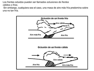 Los frentes ocluidos pueden ser llamados oclusiones de frentes
cálidos o fríos.
Sin embargo, cualquiera sea el caso, una masa de aire más fría predomina sobre
una no tan fría.
 