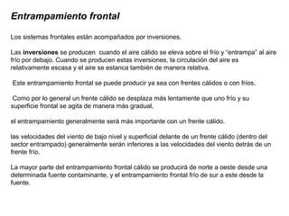 Entrampamiento frontal
Los sistemas frontales están acompañados por inversiones.
Las inversiones se producen cuando el aire cálido se eleva sobre el frío y “entrampa” al aire
frío por debajo. Cuando se producen estas inversiones, la circulación del aire es
relativamente escasa y el aire se estanca también de manera relativa.
Este entrampamiento frontal se puede producir ya sea con frentes cálidos o con fríos.
Como por lo general un frente cálido se desplaza más lentamente que uno frío y su
superficie frontal se agita de manera más gradual,
el entrampamiento generalmente será más importante con un frente cálido.
las velocidades del viento de bajo nivel y superficial delante de un frente cálido (dentro del
sector entrampado) generalmente serán inferiores a las velocidades del viento detrás de un
frente frío.
La mayor parte del entrampamiento frontal cálido se producirá de norte a oeste desde una
determinada fuente contaminante, y el entrampamiento frontal frío de sur a este desde la
fuente.
 