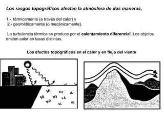 Los rasgos topográficos afectan la atmósfera de dos maneras,
1.- térmicamente (a través del calor) y
2.- geométricamente (o mecánicamente).
La turbulencia térmica se produce por el calentamiento diferencial. Los objetos
emiten calor en tasas distintas.
Los efectos topográficos en el calor y en flujo del viento
 