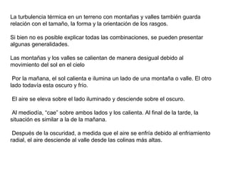 La turbulencia térmica en un terreno con montañas y valles también guarda
relación con el tamaño, la forma y la orientación de los rasgos.
Si bien no es posible explicar todas las combinaciones, se pueden presentar
algunas generalidades.
Las montañas y los valles se calientan de manera desigual debido al
movimiento del sol en el cielo
Por la mañana, el sol calienta e ilumina un lado de una montaña o valle. El otro
lado todavía esta oscuro y frío.
El aire se eleva sobre el lado iluminado y desciende sobre el oscuro.
Al mediodía, “cae” sobre ambos lados y los calienta. Al final de la tarde, la
situación es similar a la de la mañana.
Después de la oscuridad, a medida que el aire se enfría debido al enfriamiento
radial, el aire desciende al valle desde las colinas más altas.
 