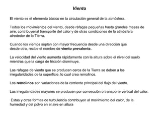 Viento
El viento es el elemento básico en la circulación general de la atmósfera.
Todos los movimientos del viento, desde ráfagas pequeñas hasta grandes masas de
aire, contribuyenal transporte del calor y de otras condiciones de la atmósfera
alrededor de la Tierra.
Cuando los vientos soplan con mayor frecuencia desde una dirección que
desde otra, recibe el nombre de viento prevalente.
La velocidad del viento aumenta rápidamente con la altura sobre el nivel del suelo
mientras que la carga de fricción disminuye.
Las ráfagas de viento que se producen cerca de la Tierra se deben a las
irregularidades de la superficie, lo cual crea remolinos.
Los remolinos son variaciones de la corriente principal del flujo del viento.
Las irregularidades mayores se producen por convección o transporte vertical del calor.
Estas y otras formas de turbulencia contribuyen al movimiento del calor, de la
humedad y del polvo en el aire en altura
 