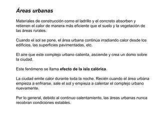 Áreas urbanas
Materiales de construcción como el ladrillo y el concreto absorben y
retienen el calor de manera más eficiente que el suelo y la vegetación de
las áreas rurales.
Cuando el sol se pone, el área urbana continúa irradiando calor desde los
edificios, las superficies pavimentadas, etc.
El aire que este complejo urbano calienta, asciende y crea un domo sobre
la ciudad.
Este fenómeno se llama efecto de la isla calórica.
La ciudad emite calor durante toda la noche. Recién cuando el área urbana
empieza a enfriarse, sale el sol y empieza a calentar el complejo urbano
nuevamente.
Por lo general, debido al continuo calentamiento, las áreas urbanas nunca
recobran condiciones estables.
 
