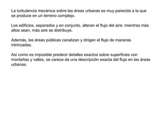 La turbulencia mecánica sobre las áreas urbanas es muy parecida a la que
se produce en un terreno complejo.
Los edificios, separados y en conjunto, alteran el flujo del aire: mientras más
altos sean, más aire se distribuye.
Además, las áreas públicas canalizan y dirigen el flujo de maneras
intrincadas.
Así como es imposible predecir detalles exactos sobre superficies con
montañas y valles, se carece de una descripción exacta del flujo en las áreas
urbanas.
 