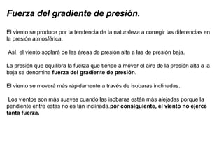 Fuerza del gradiente de presión.
El viento se produce por la tendencia de la naturaleza a corregir las diferencias en
la presión atmosférica.
Así, el viento soplará de las áreas de presión alta a las de presión baja.
La presión que equilibra la fuerza que tiende a mover el aire de la presión alta a la
baja se denomina fuerza del gradiente de presión.
El viento se moverá más rápidamente a través de isobaras inclinadas.
Los vientos son más suaves cuando las isobaras están más alejadas porque la
pendiente entre estas no es tan inclinada.por consiguiente, el viento no ejerce
tanta fuerza.
 