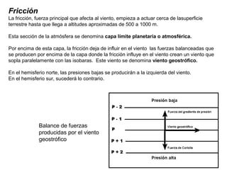 Fricción
La fricción, fuerza principal que afecta al viento, empieza a actuar cerca de lasuperficie
terrestre hasta que llega a altitudes aproximadas de 500 a 1000 m.
Esta sección de la atmósfera se denomina capa límite planetaria o atmosférica.
Por encima de esta capa, la fricción deja de influir en el viento las fuerzas balanceadas que
se producen por encima de la capa donde la fricción influye en el viento crean un viento que
sopla paralelamente con las isobaras. Este viento se denomina viento geostrófico.
En el hemisferio norte, las presiones bajas se producirán a la izquierda del viento.
En el hemisferio sur, sucederá lo contrario.
Balance de fuerzas
producidas por el viento
geostrófico
 