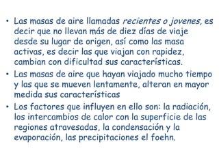 • Las masas de aire llamadas recientes o jovenes, es
  decir que no llevan más de diez días de viaje
  desde su lugar de origen, así como las masa
  activas, es decir las que viajan con rapidez,
  cambian con dificultad sus características.
• Las masas de aire que hayan viajado mucho tiempo
  y las que se mueven lentamente, alteran en mayor
  medida sus características
• Los factores que influyen en ello son: la radiación,
  los intercambios de calor con la superficie de las
  regiones atravesadas, la condensación y la
  evaporación, las precipitaciones el foehn.
 