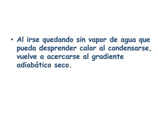 • Al irse quedando sin vapor de agua que
  pueda desprender calor al condensarse,
  vuelve a acercarse al gradiente
  adiabático seco.
 
