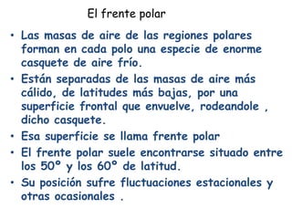 El frente polar
• Las masas de aire de las regiones polares
  forman en cada polo una especie de enorme
  casquete de aire frío.
• Están separadas de las masas de aire más
  cálido, de latitudes más bajas, por una
  superficie frontal que envuelve, rodeandole ,
  dicho casquete.
• Esa superficie se llama frente polar
• El frente polar suele encontrarse situado entre
  los 50º y los 60º de latitud.
• Su posición sufre fluctuaciones estacionales y
  otras ocasionales .
 
