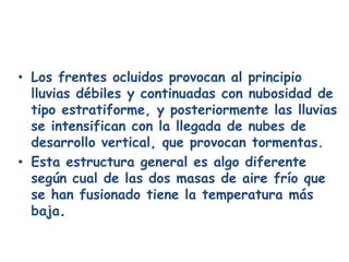 • Los frentes ocluidos provocan al principio
  lluvias débiles y continuadas con nubosidad de
  tipo estratiforme, y posteriormente las lluvias
  se intensifican con la llegada de nubes de
  desarrollo vertical, que provocan tormentas.
• Esta estructura general es algo diferente
  según cual de las dos masas de aire frío que
  se han fusionado tiene la temperatura más
  baja.
 