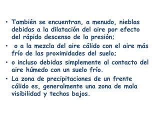 • También se encuentran, a menudo, nieblas
  debidas a la dilatación del aire por efecto
  del rápido descenso de la presión;
• o a la mezcla del aire cálido con el aire más
  frío de las proximidades del suelo;
• o incluso debidas simplemente al contacto del
  aire húmedo con un suelo frío.
• La zona de precipitaciones de un frente
  cálido es, generalmente una zona de mala
  visibilidad y techos bajos.
 
