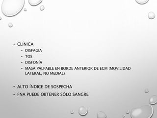 • CLÍNICA
• DISFAGIA
• TOS
• DISFONÍA
• MASA PALPABLE EN BORDE ANTERIOR DE ECM (MOVILIDAD
LATERAL, NO MEDIAL)
• ALTO ÍNDICE DE SOSPECHA
• FNA PUEDE OBTENER SÓLO SANGRE
 