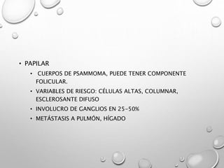 • PAPILAR
• CUERPOS DE PSAMMOMA, PUEDE TENER COMPONENTE
FOLICULAR.
• VARIABLES DE RIESGO: CÉLULAS ALTAS, COLUMNAR,
ESCLEROSANTE DIFUSO
• INVOLUCRO DE GANGLIOS EN 25-50%
• METÁSTASIS A PULMÓN, HÍGADO
 