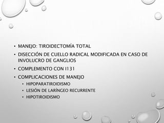 • MANEJO: TIROIDECTOMÍA TOTAL
• DISECCIÓN DE CUELLO RADICAL MODIFICADA EN CASO DE
INVOLUCRO DE GANGLIOS
• COMPLEMENTO CON I131
• COMPLICACIONES DE MANEJO
• HIPOPARATIROIDISMO
• LESIÓN DE LARÍNGEO RECURRENTE
• HIPOTIROIDISMO
 