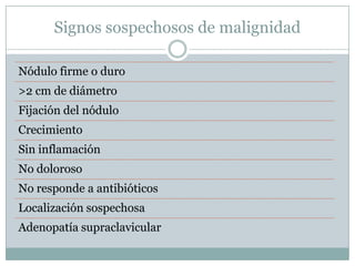 Signos sospechosos de malignidad

Nódulo firme o duro
>2 cm de diámetro
Fijación del nódulo
Crecimiento
Sin inflamación
No doloroso
No responde a antibióticos
Localización sospechosa
Adenopatía supraclavicular
 