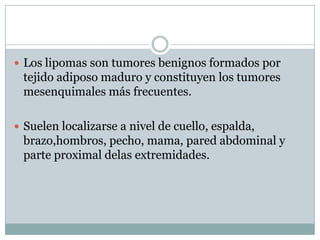  Los lipomas son tumores benignos formados por
 tejido adiposo maduro y constituyen los tumores
 mesenquimales más frecuentes.

 Suelen localizarse a nivel de cuello, espalda,
 brazo,hombros, pecho, mama, pared abdominal y
 parte proximal delas extremidades.
 