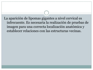 La aparición de lipomas gigantes a nivel cervical es
 infrecuente. Es necesaria la realización de pruebas de
 imagen para una correcta localización anatómica y
 establecer relaciones con las estructuras vecinas.
 