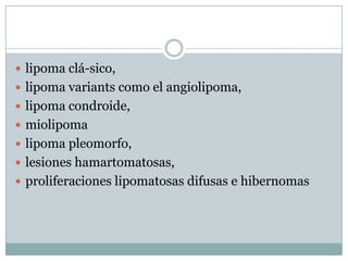  lipoma clá-sico,
 lipoma variants como el angiolipoma,
 lipoma condroide,
 miolipoma
 lipoma pleomorfo,
 lesiones hamartomatosas,
 proliferaciones lipomatosas difusas e hibernomas
 