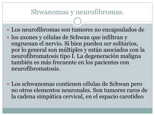 Shwanomas y neurofibromas.

 Los neurofibromas son tumores no encapsulados de
 los axones y células de Schwan que infiltran y
 engruesan el nervio. Si bien pueden ser solitarios,
 por lo general son múltiples y están asociados con la
 neurofibromatosis tipo I. La degeneración maligna
 también es más frecuente en los pacientes con
 neurofibromatosis.

 Los schwanomas contienen células de Schwan pero
 no otros elementos neuronales. Son tumores raros de
 la cadena simpática cervical, en el espacio carotídeo
 