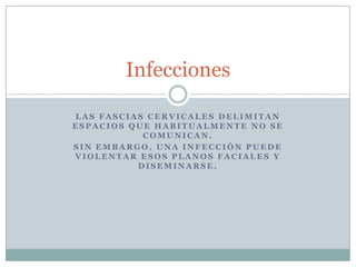 Infecciones

LAS FASCIAS CERVICALES DELIMITAN
ESPACIOS QUE HABITUALMENTE NO SE
           COMUNICAN.
SIN EMBARGO, UNA INFECCIÓN PUEDE
VIOLENTAR ESOS PLANOS FACIALES Y
          DISEMINARSE.
 