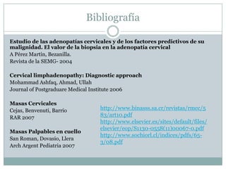 Bibliografía

Estudio de las adenopatías cervicales y de los factores predictivos de su
malignidad. El valor de la biopsia en la adenopatía cervical
A Pérez Martín, Bezanilla.
Revista de la SEMG- 2004

Cervical limphadenopathy: Diagnostic approach
Mohammad Ashfaq, Ahmad, Ullah
Journal of Postgraduare Medical Institute 2006

Masas Cervicales
Cejas, Benvenuti, Barrio         http://www.binasss.sa.cr/revistas/rmcc/5
RAR 2007                         83/art10.pdf
                                 http://www.elsevier.es/sites/default/files/
                                 elsevier/eop/S1130-0558(11)00067-0.pdf
Masas Palpables en cuello
                                 http://www.sochiorl.cl/indices/pdfs/65-
San Roman, Dovasio, Llera
                                 3/08.pdf
Arch Argent Pediatria 2007
 