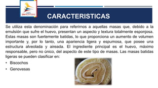 CARACTERISTICAS
Se utiliza esta denominación para referirnos a aquellas masas que, debido a la
emulsión que sufre el huevo, presentan un aspecto y textura totalmente esponjosa.
Estas masas son fuertemente batidas, lo que proporciona un aumento de volumen
importante y, por lo tanto, una apariencia ligera y espumosa, que posee una
estructura alveolada y aireada. El ingrediente principal es el huevo, máximo
responsable, pero no único, del aspecto de este tipo de masas. Las masas batidas
ligeras se pueden clasificar en:
• Biscochos
• Genovesas
 