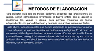 METODOS DE ELABORACION
Para elaborar este tipo de masas podemos encontrar dos progresiones de
trabajo, según comencemos levantando el huevo entero con el azúcar o
separemos las yemas y claras, para primero montarlas de forma
independiente, con parte del azúcar, y después unir ambas masas montadas.
Hasta ahora, todas las recetas que hemos elaborado se podían hacer a mano
o con máquina, ya que no necesitaban batidos muy enérgicos. En el caso de
las masas batidas ligeras también tenemos esta opción, aunque es dificilísimo
y cansadísimo conseguir el mismo volumen de batido a mano que con una
batidora. Por eso, es absolutamente recomendable realizar los montados a
máquina, con el accesorio batidor.
 