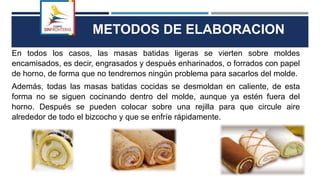 METODOS DE ELABORACION
En todos los casos, las masas batidas ligeras se vierten sobre moldes
encamisados, es decir, engrasados y después enharinados, o forrados con papel
de horno, de forma que no tendremos ningún problema para sacarlos del molde.
Además, todas las masas batidas cocidas se desmoldan en caliente, de esta
forma no se siguen cocinando dentro del molde, aunque ya estén fuera del
horno. Después se pueden colocar sobre una rejilla para que circule aire
alrededor de todo el bizcocho y que se enfríe rápidamente.
 
